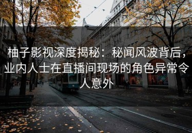 柚子影视深度揭秘：秘闻风波背后，业内人士在直播间现场的角色异常令人意外