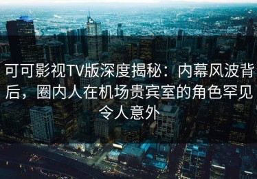 可可影视TV版深度揭秘：内幕风波背后，圈内人在机场贵宾室的角色罕见令人意外