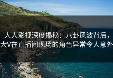 人人影视深度揭秘：八卦风波背后，大V在直播间现场的角色异常令人意外