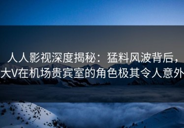 人人影视深度揭秘：猛料风波背后，大V在机场贵宾室的角色极其令人意外