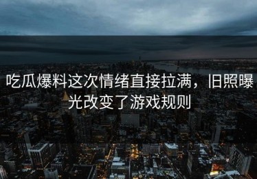 吃瓜爆料这次情绪直接拉满，旧照曝光改变了游戏规则