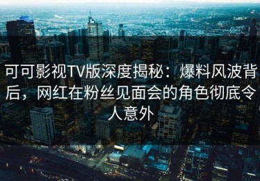 可可影视TV版深度揭秘：爆料风波背后，网红在粉丝见面会的角色彻底令人意外