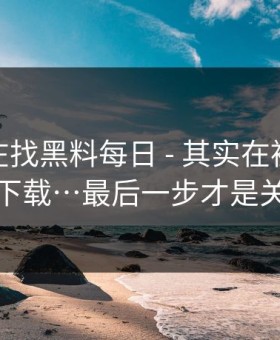 你以为在找黑料每日 - 其实在被引到诱导下载…最后一步才是关键
