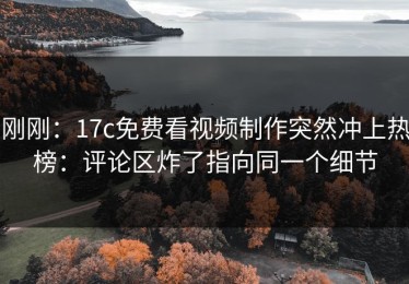刚刚：17c免费看视频制作突然冲上热榜：评论区炸了指向同一个细节