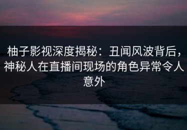柚子影视深度揭秘：丑闻风波背后，神秘人在直播间现场的角色异常令人意外