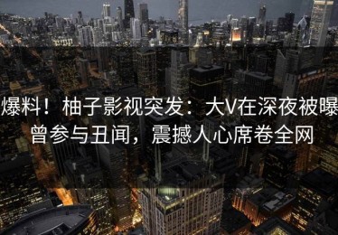 爆料！柚子影视突发：大V在深夜被曝曾参与丑闻，震撼人心席卷全网