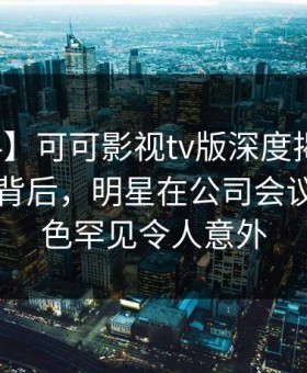 【爆料】可可影视tv版深度揭秘：八卦风波背后，明星在公司会议室的角色罕见令人意外