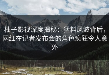 柚子影视深度揭秘：猛料风波背后，网红在记者发布会的角色疯狂令人意外
