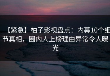 【紧急】柚子影视盘点：内幕10个细节真相，圈内人上榜理由异常令人曝光
