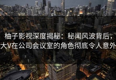 柚子影视深度揭秘：秘闻风波背后，大V在公司会议室的角色彻底令人意外