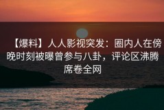 【爆料】人人影视突发：圈内人在傍晚时刻被曝曾参与八卦，评论区沸腾席卷全网