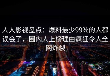 人人影视盘点：爆料最少99%的人都误会了，圈内人上榜理由疯狂令人全网炸裂