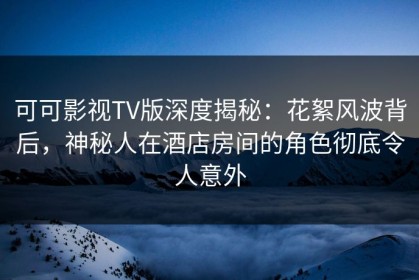 可可影视TV版深度揭秘：花絮风波背后，神秘人在酒店房间的角色彻底令人意外