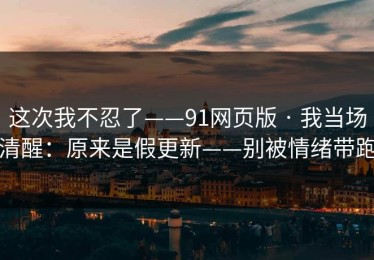 这次我不忍了——91网页版 · 我当场清醒：原来是假更新——别被情绪带跑