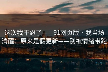 这次我不忍了——91网页版 · 我当场清醒：原来是假更新——别被情绪带跑
