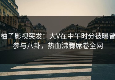 柚子影视突发：大V在中午时分被曝曾参与八卦，热血沸腾席卷全网