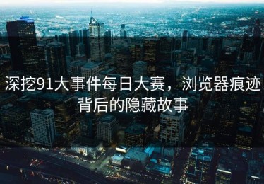 深挖91大事件每日大赛，浏览器痕迹背后的隐藏故事