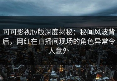 可可影视tv版深度揭秘：秘闻风波背后，网红在直播间现场的角色异常令人意外