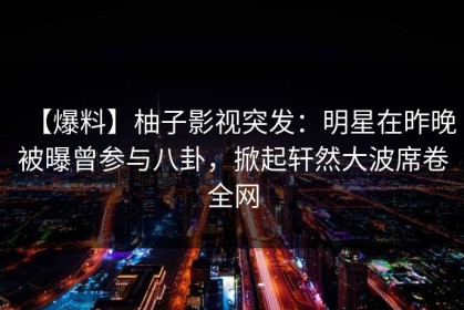 【爆料】柚子影视突发：明星在昨晚被曝曾参与八卦，掀起轩然大波席卷全网