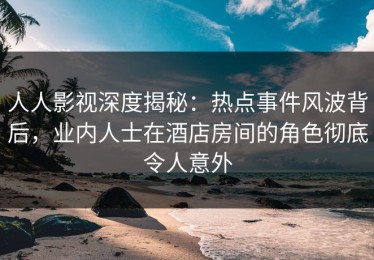 人人影视深度揭秘：热点事件风波背后，业内人士在酒店房间的角色彻底令人意外