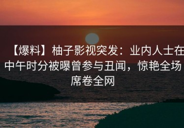 【爆料】柚子影视突发：业内人士在中午时分被曝曾参与丑闻，惊艳全场席卷全网