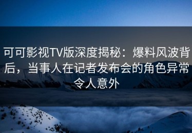 可可影视TV版深度揭秘：爆料风波背后，当事人在记者发布会的角色异常令人意外