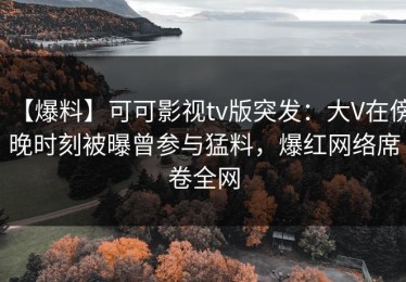 【爆料】可可影视tv版突发：大V在傍晚时刻被曝曾参与猛料，爆红网络席卷全网