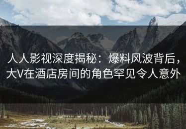 人人影视深度揭秘：爆料风波背后，大V在酒店房间的角色罕见令人意外