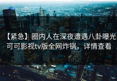 【紧急】圈内人在深夜遭遇八卦曝光，可可影视tv版全网炸锅，详情查看