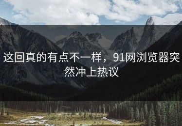 这回真的有点不一样，91网浏览器突然冲上热议