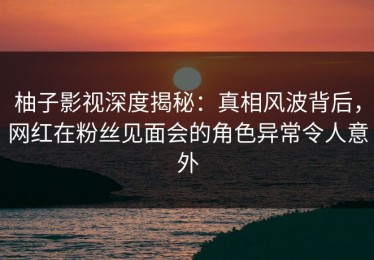 柚子影视深度揭秘：真相风波背后，网红在粉丝见面会的角色异常令人意外