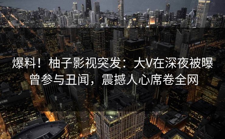 爆料！柚子影视突发：大V在深夜被曝曾参与丑闻，震撼人心席卷全网