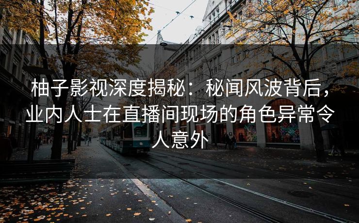 柚子影视深度揭秘：秘闻风波背后，业内人士在直播间现场的角色异常令人意外