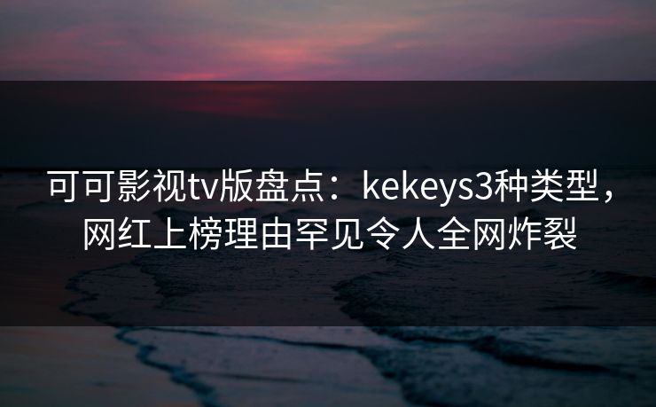 可可影视tv版盘点：kekeys3种类型，网红上榜理由罕见令人全网炸裂