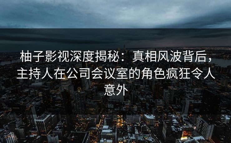 柚子影视深度揭秘:真相风波背后,主持人在公司会议室的角色疯狂令人意外 柚子影视深度揭秘:真相风波背后,主持人在公司会议室的角色疯狂令人意外