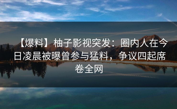 【爆料】柚子影视突发:圈内人在今日凌晨被曝曾参与猛料,争议四起席卷全网 【爆料】柚子影视突发:圈内人在今日凌晨被曝曾参与猛料,争议四起席卷全网