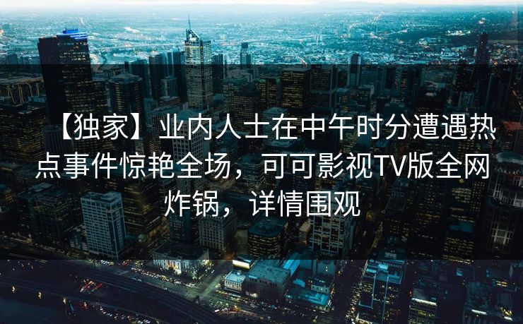 【独家】业内人士在中午时分遭遇热点事件惊艳全场，可可影视TV版全网炸锅，详情围观