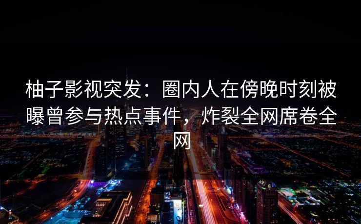 柚子影视突发:圈内人在傍晚时刻被曝曾参与热点事件,炸裂全网席卷全网 柚子影视突发:圈内人在傍晚时刻被曝曾参与热点事件,炸裂全网席卷全网