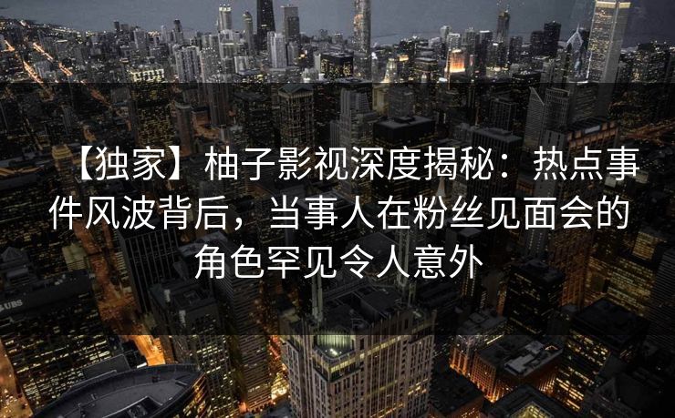 【独家】柚子影视深度揭秘：热点事件风波背后，当事人在粉丝见面会的角色罕见令人意外