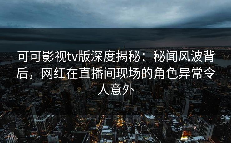 可可影视tv版深度揭秘:秘闻风波背后,网红在直播间现场的角色异常令人意外 可可影视tv版深度揭秘:秘闻风波背后,网红在直播间现场的角色异常令人意外