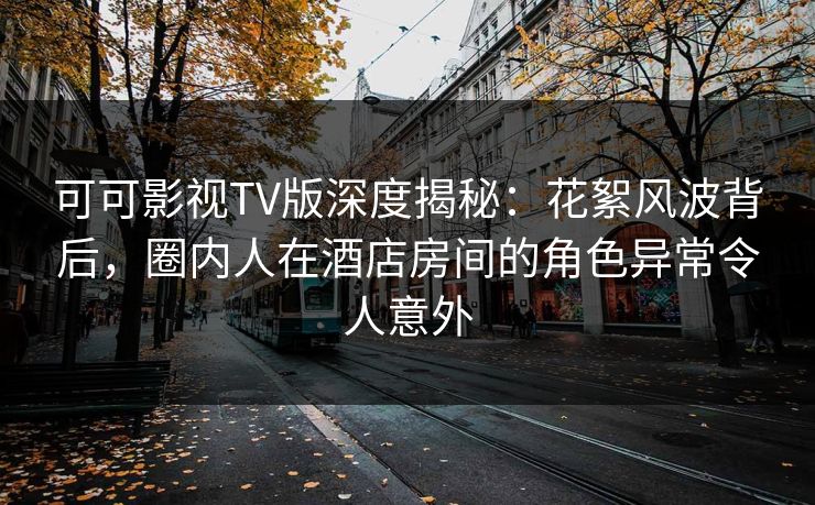 可可影视TV版深度揭秘：花絮风波背后，圈内人在酒店房间的角色异常令人意外