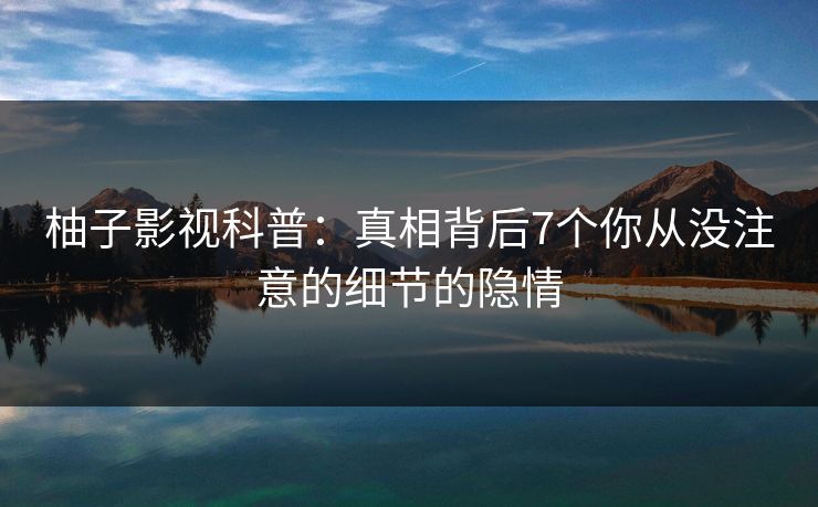 柚子影视科普:真相背后7个你从没注意的细节的隐情 柚子影视科普:真相背后7个你从没注意的细节的隐情