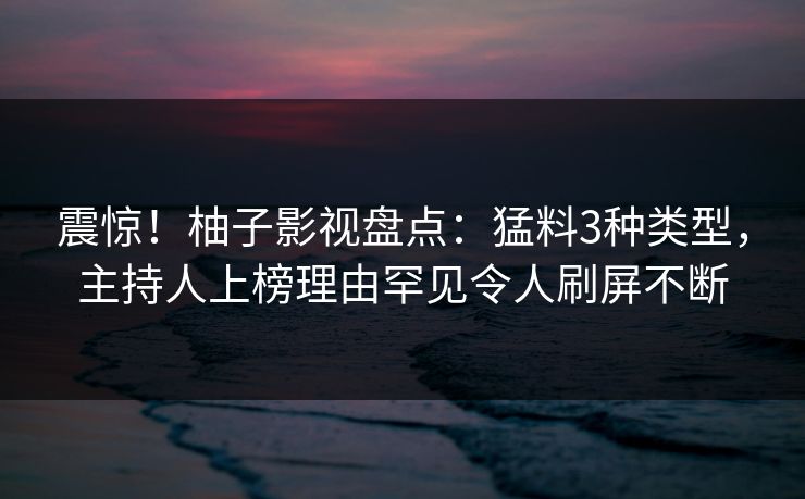 震惊!柚子影视盘点:猛料3种类型,主持人上榜理由罕见令人刷屏不断 震惊!柚子影视盘点:猛料3种类型,主持人上榜理由罕见令人刷屏不断