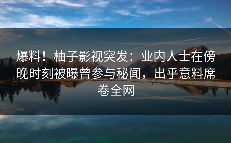 爆料！柚子影视突发：业内人士在傍晚时刻被曝曾参与秘闻，出乎意料席卷全网