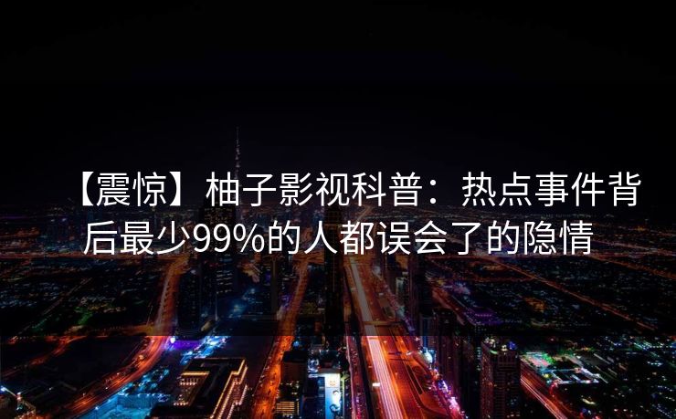【震惊】柚子影视科普:热点事件背后最少99%的人都误会了的隐情 【震惊】柚子影视科普:热点事件背后最少99%的人都误会了的隐情