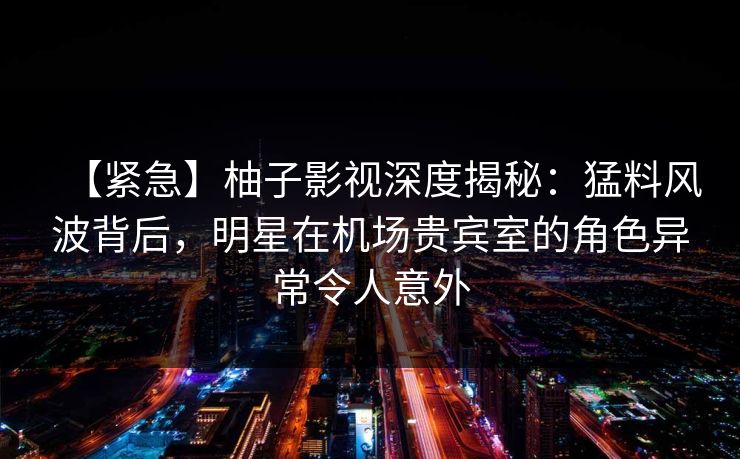 【紧急】柚子影视深度揭秘：猛料风波背后，明星在机场贵宾室的角色异常令人意外
