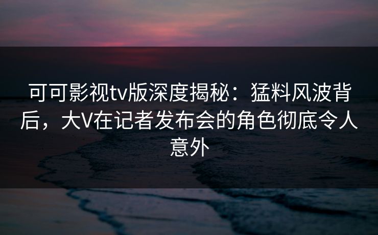 可可影视tv版深度揭秘:猛料风波背后,大V在记者发布会的角色彻底令人意外 可可影视tv版深度揭秘:猛料风波背后,大V在记者发布会的角色彻底令人意外