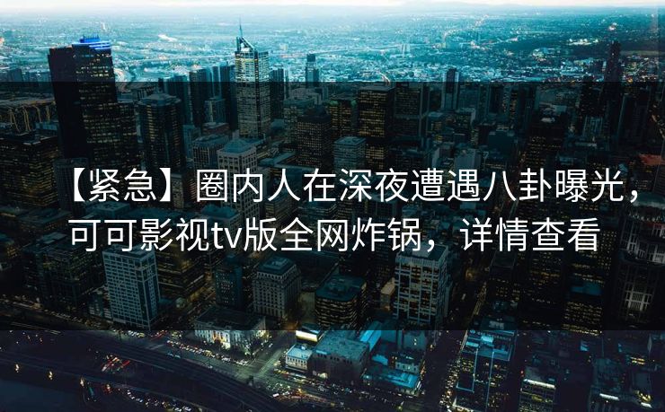 【紧急】圈内人在深夜遭遇八卦曝光，可可影视tv版全网炸锅，详情查看