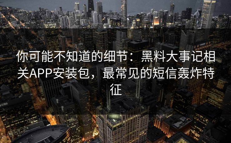 你可能不知道的细节:黑料大事记相关APP安装包,最常见的短信轰炸特征 你可能不知道的细节:黑料大事记相关APP安装包,最常见的短信轰炸特征