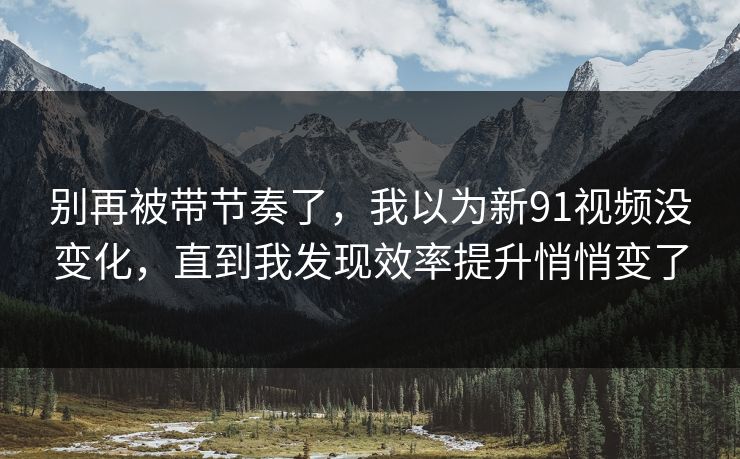别再被带节奏了，我以为新91视频没变化，直到我发现效率提升悄悄变了